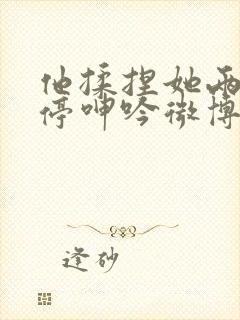 他揉捏她两乳不停呻吟微博