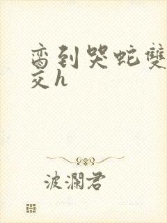 脔到哭蛇双根宫交h