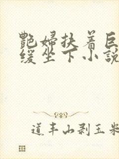 艳妇扶着巨龙缓缓坐下小说