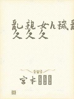 乱亲女h秽乱长久久久