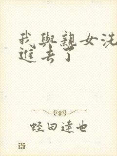 我与亲女洗澡时进去了