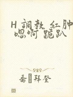 H 调教 红肿 嗯啊 跪趴