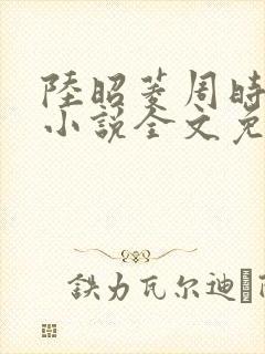 陆昭菱周时阅的小说全文免费阅读