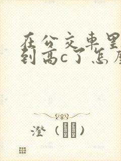 在公交车里c弄到高c了怎么办