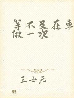 等不及在车里先做一次