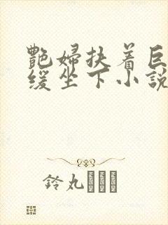 艳妇扶着巨龙缓缓坐下小说