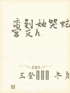 脔到她哭蛇双根宫交h