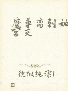 魔尊脔到她哭h宫交