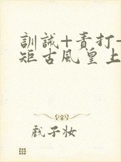 训诫+责打+规矩古风皇上皇后