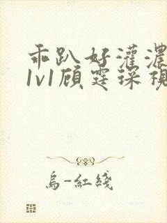 乖趴好灌浓精h1v1顾霆琛视频