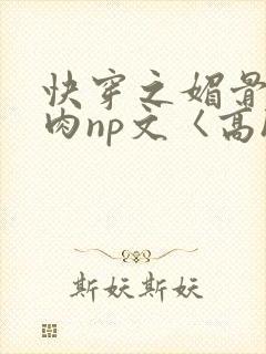 快穿之媚骨h啪肉np文〈高h〉