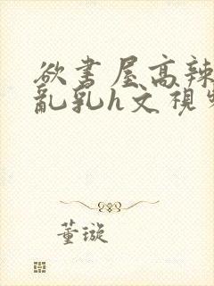 欲书屋高辣h文乱乳h文视频