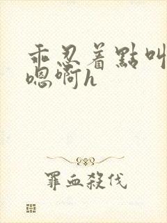 乖忍着点叫出来嗯啊h