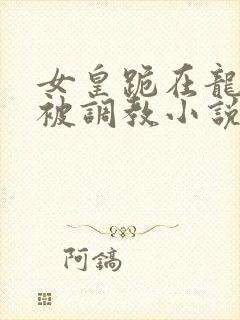 女皇跪在龙椅前被调教小说