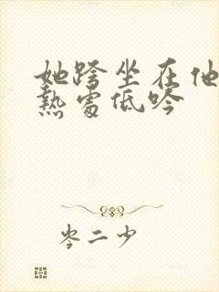 她跨坐在他的炽热处低吟