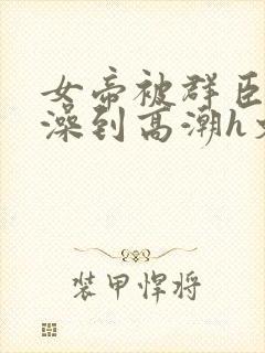 女帝被群臣伦流澡到高潮h文