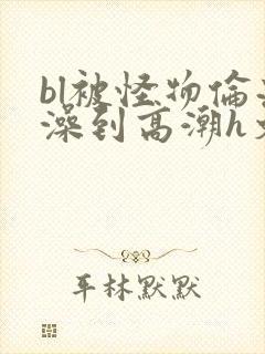 bl被怪物伦流澡到高潮h文