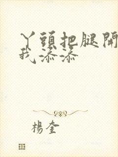 丫头把腿开大让我添添