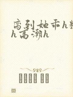 脔到她乖h粗话h高潮h