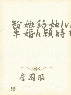 粉嫩的她1v1军婚h顾时视频