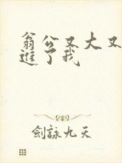 翁公又大又粗挺进了我