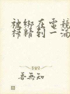 被绑在电竞椅上榨精到一滴不剩