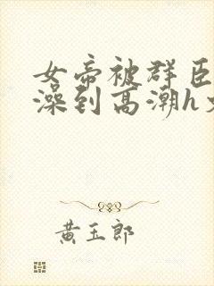 女帝被群臣伦流澡到高潮h文