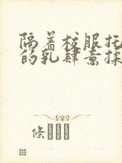 隔着校服托住她的乳肆意揉搓