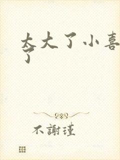 太大了小喜涨死了