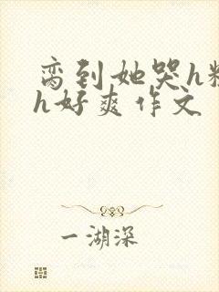 脔到她哭h粗话h好爽作文