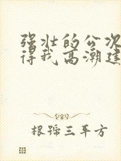 强壮的公次次弄得我高潮建国