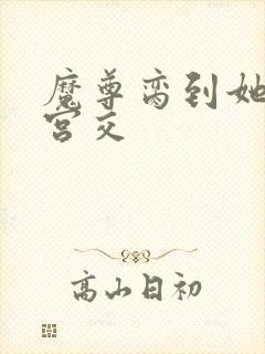 魔尊脔到她哭h宫交