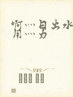 啊灬日出水了灬用灬力