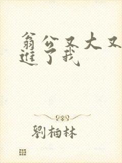 翁公又大又粗挺进了我