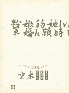 粉嫩的她1v1军婚h顾时视频