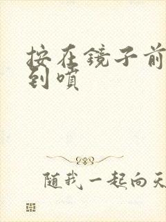 按在镜子前窗c到喷