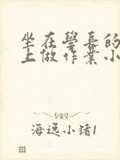 坐在学长的巨大上做作业小说