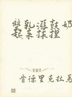 双乳涨鼓奶头翘起来揉捏