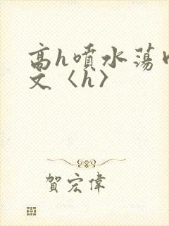 高h喷水荡肉欲文〈h〉