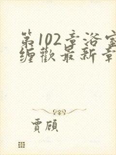 第102章浴室缠欢最新章节更新时间