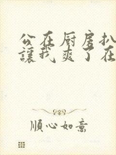 公在厨房扒开腿让我爽了在线观看