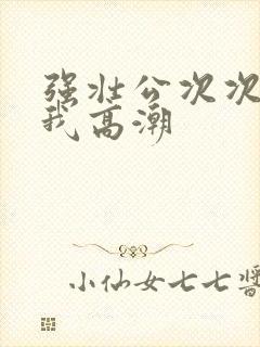 强壮公次次弄得我高潮