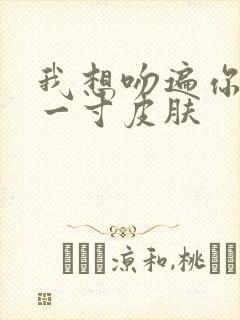 我想吻遍你的每一寸皮肤