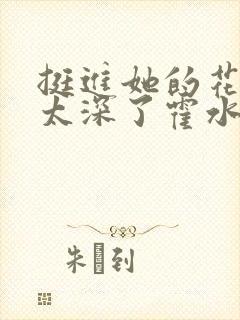 挺进她的花苞啊太深了霍水视频