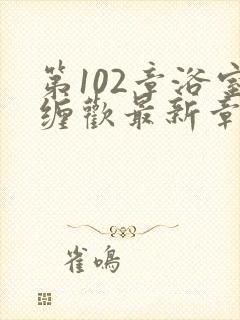 第102章浴室缠欢最新章节更新时间