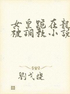 女皇跪在龙椅前被调教小说