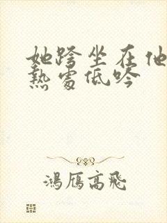 她跨坐在他的炽热处低吟