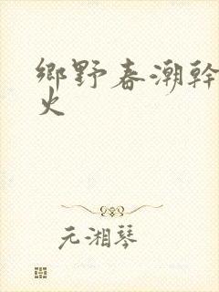 乡野春潮干柴烈火