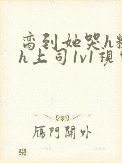 脔到她哭h粗话h上司1v1视频