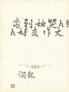 脔到她哭h粗话h好爽作文